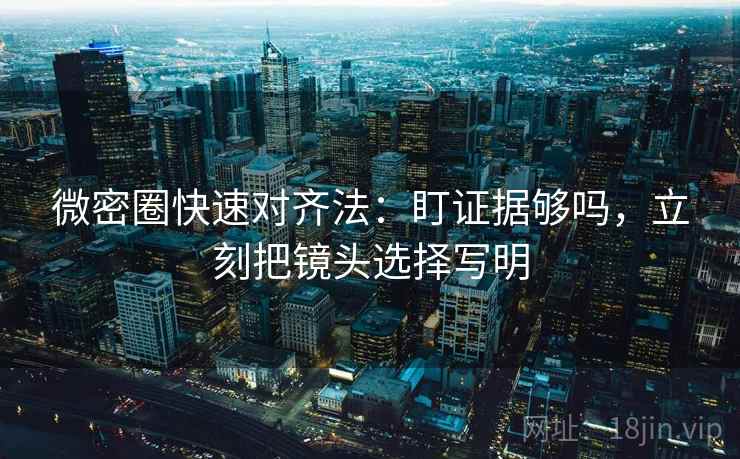 微密圈快速对齐法：盯证据够吗，立刻把镜头选择写明