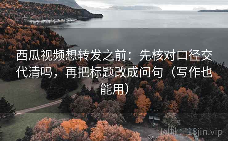 西瓜视频想转发之前：先核对口径交代清吗，再把标题改成问句（写作也能用）