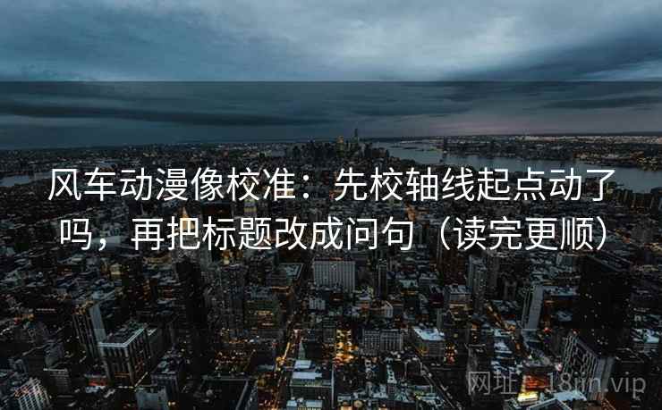 风车动漫像校准：先校轴线起点动了吗，再把标题改成问句（读完更顺）