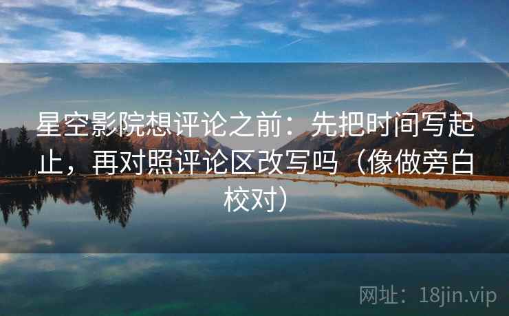 星空影院想评论之前：先把时间写起止，再对照评论区改写吗（像做旁白校对）