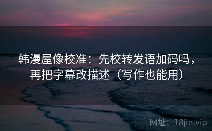 韩漫屋像校准：先校转发语加码吗，再把字幕改描述（写作也能用）