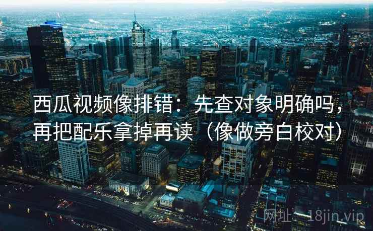 西瓜视频像排错：先查对象明确吗，再把配乐拿掉再读（像做旁白校对）