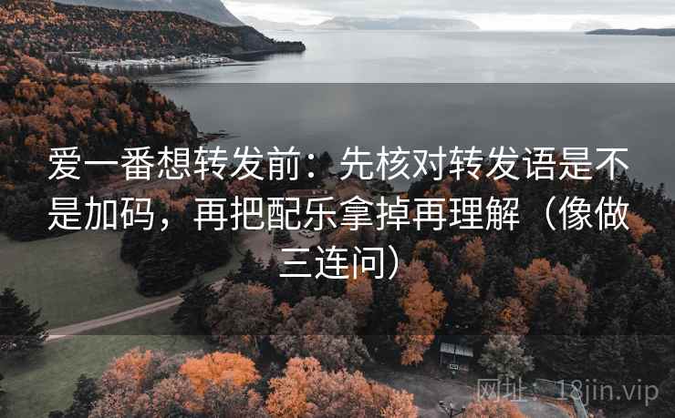 爱一番想转发前：先核对转发语是不是加码，再把配乐拿掉再理解（像做三连问）