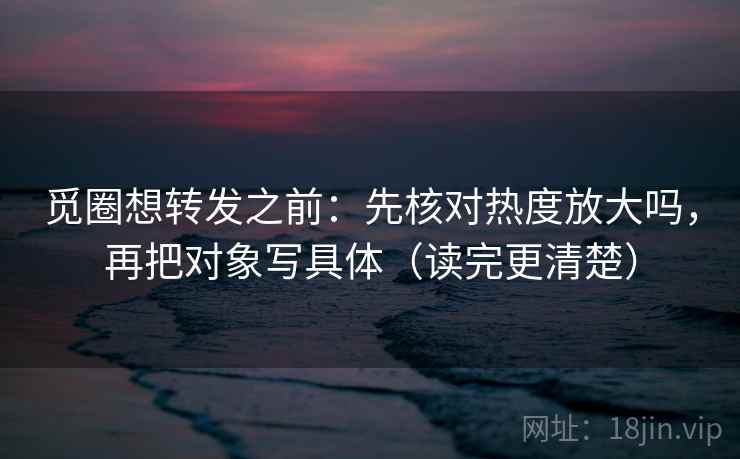 觅圈想转发之前：先核对热度放大吗，再把对象写具体（读完更清楚）