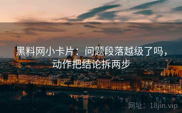 黑料网小卡片：问题段落越级了吗，动作把结论拆两步