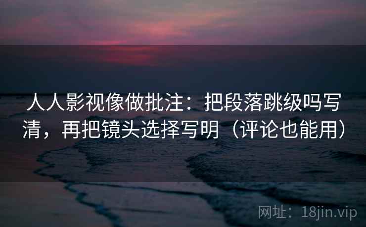 人人影视像做批注：把段落跳级吗写清，再把镜头选择写明（评论也能用）