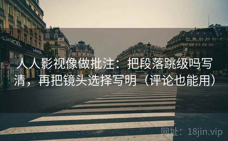 人人影视像做批注：把段落跳级吗写清，再把镜头选择写明（评论也能用）