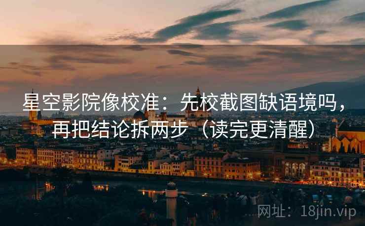 星空影院像校准：先校截图缺语境吗，再把结论拆两步（读完更清醒）