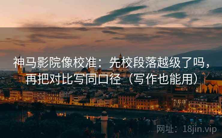 神马影院像校准：先校段落越级了吗，再把对比写同口径（写作也能用）