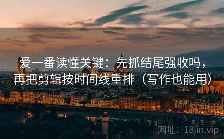 爱一番读懂关键：先抓结尾强收吗，再把剪辑按时间线重排（写作也能用）