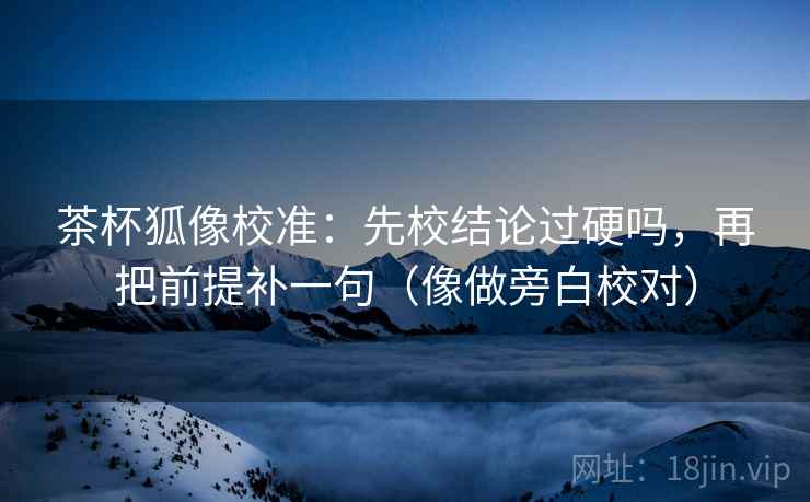茶杯狐像校准：先校结论过硬吗，再把前提补一句（像做旁白校对）