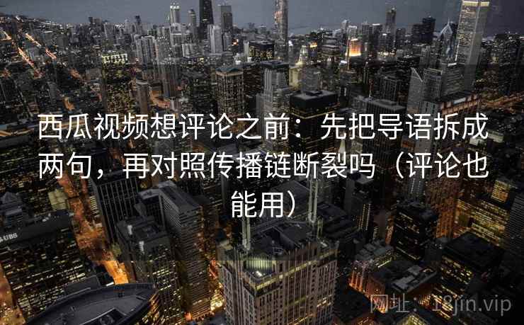 西瓜视频想评论之前：先把导语拆成两句，再对照传播链断裂吗（评论也能用）