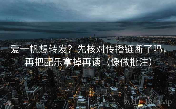 爱一帆想转发？先核对传播链断了吗，再把配乐拿掉再读（像做批注）