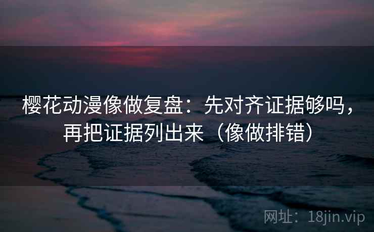 樱花动漫像做复盘：先对齐证据够吗，再把证据列出来（像做排错）