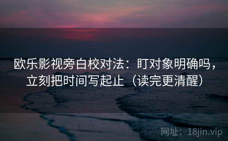 欧乐影视旁白校对法：盯对象明确吗，立刻把时间写起止（读完更清醒）