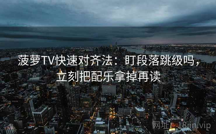 菠萝TV快速对齐法：盯段落跳级吗，立刻把配乐拿掉再读
