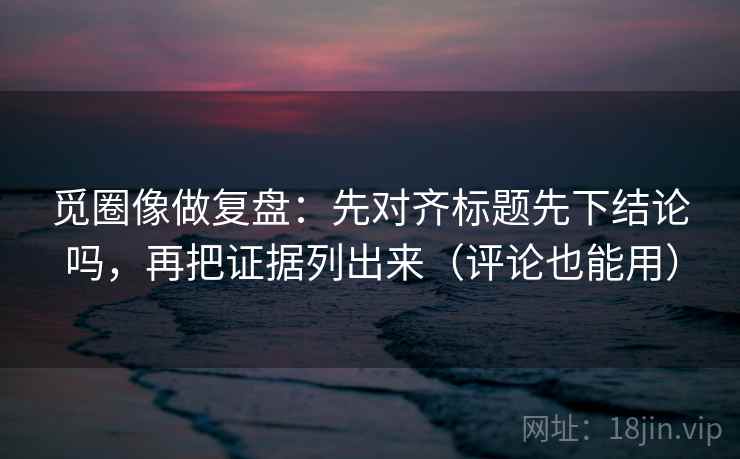 觅圈像做复盘：先对齐标题先下结论吗，再把证据列出来（评论也能用）