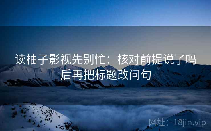 读柚子影视先别忙：核对前提说了吗后再把标题改问句
