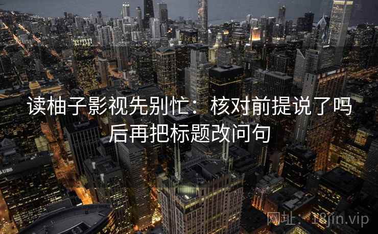 读柚子影视先别忙：核对前提说了吗后再把标题改问句