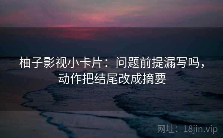 柚子影视小卡片：问题前提漏写吗，动作把结尾改成摘要