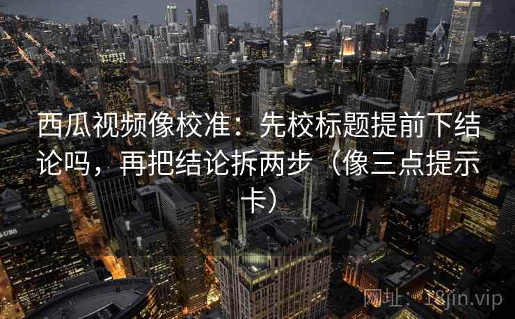 西瓜视频像校准：先校标题提前下结论吗，再把结论拆两步（像三点提示卡）
